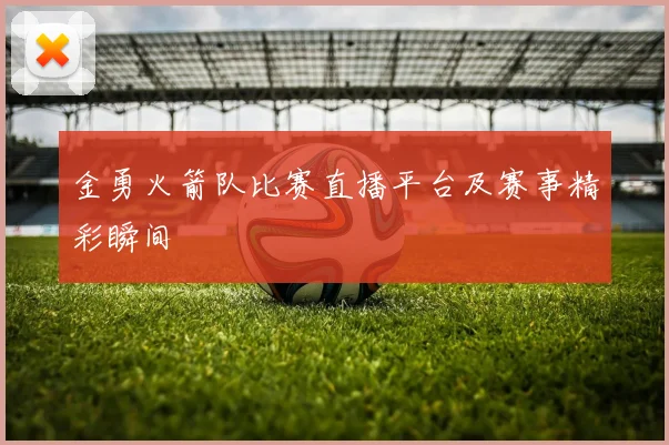 金勇火箭队比赛直播平台及赛事精彩瞬间