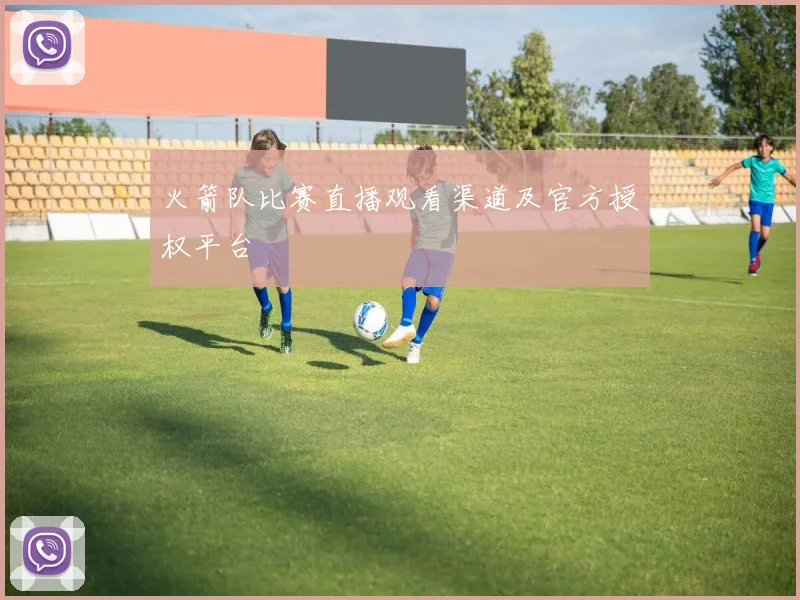 火箭队比赛直播观看渠道及官方授权平台